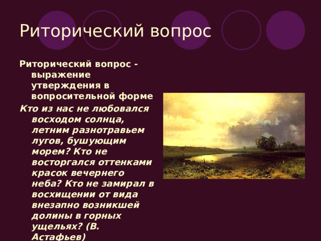 Риторический вопрос Риторический вопрос - выражение утверждения в вопросительной форме Кто из нас не любовался восходом солнца, летним разнотравьем лугов, бушующим морем? Кто не восторгался оттенками красок вечернего неба? Кто не замирал в восхищении от вида внезапно возникшей долины в горных ущельях? (В. Астафьев) 