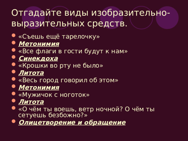 Отгадайте виды изобразительно-выразительных средств. «Съешь ещё тарелочку» Метонимия «Все флаги в гости будут к нам» Синекдоха «Крошки во рту не было» Литота «Весь город говорил об этом» Метонимия «Мужичок с ноготок» Литота «О чём ты воешь, ветр ночной? О чём ты сетуешь безбожно?» Олицетворение и обращение 