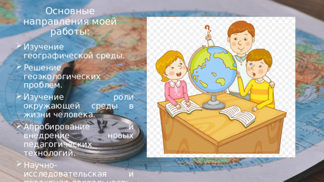 Основные направления моей работы: Изучение географической среды. Решение геоэкологических проблем. Изучение роли окружающей среды в жизни человека. Апробирование и внедрение новых педагогических технологий. Научно-исследовательская и проектная деятельность. 