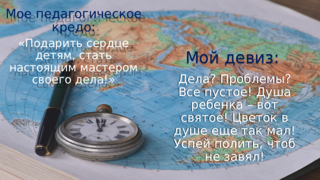 Мое педагогическое кредо: «Подарить сердце детям, стать настоящим мастером своего дела!» Мой девиз: Дела? Проблемы? Все пустое! Душа ребенка – вот святое! Цветок в душе еще так мал! Успей полить, чтоб не завял! 