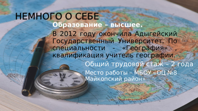 НЕМНОГО О СЕБЕ Образование – высшее. В 2012 году окончила Адыгейский Государственный Университет. По специальности - «География» , квалификация учитель географии. Общий трудовой стаж – 2 года Место работы – МБОУ «ОЦ №8 Майкопский район» 
