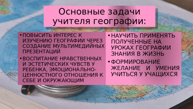 Основные задачи учителя географии: ПОВЫСИТЬ ИНТЕРЕС К ИЗУЧЕНИЮ ГЕОГРАФИИ ЧЕРЕЗ СОЗДАНИЕ МУЛЬТИМЕДИЙНЫХ ПРЕЗЕНТАЦИЙ ВОСПИТАНИЕ НРАВСТВЕННЫХ И ЭСТЕТИЧЕСКИХ ЧУВСТВ У РЕБЕНКА, ЭМОЦИОНАЛЬНО-ЦЕННОСТНОГО ОТНОШЕНИЯ К СЕБЕ И ОКРУЖАЮЩИМ НАУЧИТЬ ПРИМЕНЯТЬ ПОЛУЧЕННЫЕ НА УРОКАХ ГЕОГРАФИИ ЗНАНИЯ В ЖИЗНЬ ФОРМИРОВАНИЕ ЖЕЛАНИЕ И УМЕНИЯ УЧИТЬСЯ У УЧАЩИХСЯ 