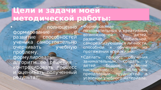 Цели и задачи моей методической работы:  полноценно формирование и развитие способностей ученика самостоятельно очерчивать учебную проблему, формулировать алгоритм ее решения , контролировать процесс и оценивать полученный результат; Формирование познавательных и креативных возможностей у детей, развитие мобильной, самореализующейся личности, способной к обучению на протяжении всей жизни; Сделать процесс обучения занимательным, создать у детей бодрое рабочее настроение, облегчить преодоление трудностей в усвоении учебного материала. 