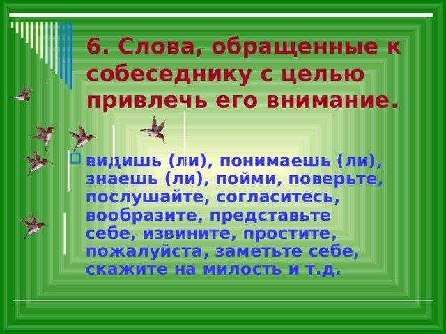 6. Слова, обращенные к собеседнику с целью привлечь его внимание. видишь (ли), понимаешь (ли), знаешь (ли), пойми, поверьте, послушайте, согласитесь, вообразите, представьте себе, извините, простите, пожалуйста, заметьте себе, скажите на милость и т.д. 