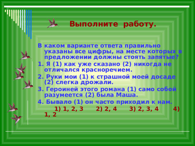  Выполните работу. В каком варианте ответа правильно указаны все цифры, на месте которых в предложении должны стоять запятые? 1. Я (1) как уже сказано (2) никогда не отличался красноречием. 2. Руки мои (1) к страшной моей досаде (2) слегка дрожали. 3. Героиней этого романа (1) само собой разумеется (2) была Маша. 4. Бывало (1) он часто приходил к нам.  1) 1, 2, 3 2) 2, 4 3) 2, 3, 4 4) 1, 2   