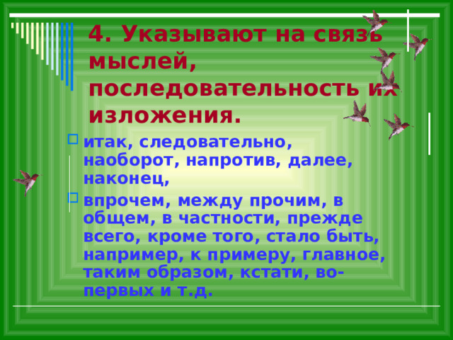 4. Указывают на связь мыслей, последовательность их изложения. итак, следовательно, наоборот, напротив, далее, наконец, впрочем, между прочим, в общем, в частности, прежде всего, кроме того, стало быть, например, к примеру, главное, таким образом, кстати, во-первых и т.д. 
