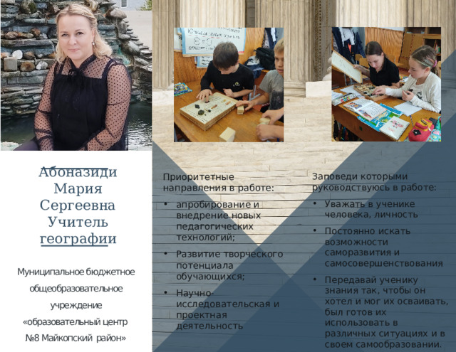 Абоназиди Мария Сергеевна Учитель географии Приоритетные направления в работе: Заповеди которыми руководствуюсь в работе: апробирование и внедрение новых педагогических технологий; Развитие творческого потенциала обучающихся; Научно-исследовательская и проектная деятельность Уважать в ученике человека, личность Постоянно искать возможности саморазвития и самосовершенствования Передавай ученику знания так, чтобы он хотел и мог их осваивать, был готов их использовать в различных ситуациях и в своем самообразовании. Муниципальное бюджетное общеобразовательное учреждение «образовательный центр №8 Майкопский район»   1 