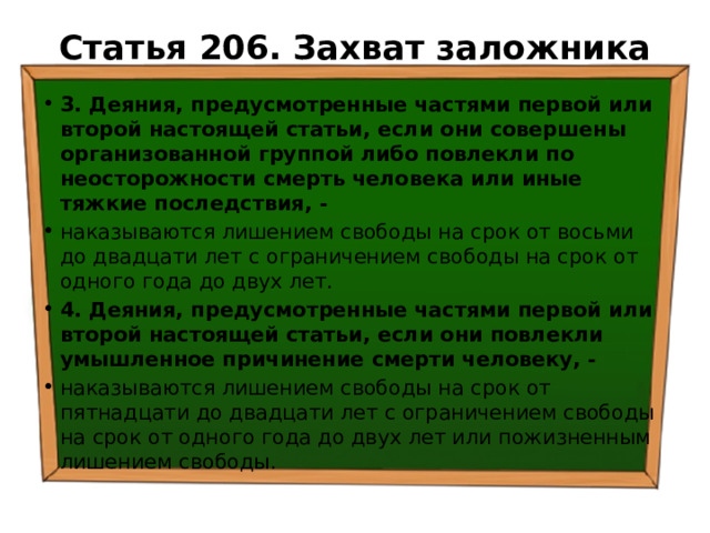 Статья 206. Захват заложника   3. Деяния, предусмотренные частями первой или второй настоящей статьи, если они совершены организованной группой либо повлекли по неосторожности смерть человека или иные тяжкие последствия, - наказываются лишением свободы на срок от восьми до двадцати лет с ограничением свободы на срок от одного года до двух лет. 4. Деяния, предусмотренные частями первой или второй настоящей статьи, если они повлекли умышленное причинение смерти человеку, - наказываются лишением свободы на срок от пятнадцати до двадцати лет с ограничением свободы на срок от одного года до двух лет или пожизненным лишением свободы. 