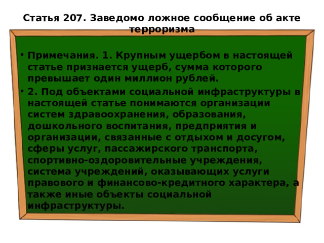 Статья 207. Заведомо ложное сообщение об акте терроризма   Примечания. 1. Крупным ущербом в настоящей статье признается ущерб, сумма которого превышает один миллион рублей. 2. Под объектами социальной инфраструктуры в настоящей статье понимаются организации систем здравоохранения, образования, дошкольного воспитания, предприятия и организации, связанные с отдыхом и досугом, сферы услуг, пассажирского транспорта, спортивно-оздоровительные учреждения, система учреждений, оказывающих услуги правового и финансово-кредитного характера, а также иные объекты социальной инфраструктуры. 