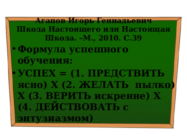  Агапов Игорь Геннадьевич  Школа Настоящего или Настоящая Школа. –М., 2010. С.39 Формула успешного обучения: УСПЕХ = (1. ПРЕДСТВИТЬ ясно) Х (2. ЖЕЛАТЬ пылко) Х (3. ВЕРИТЬ искренне) Х (4. ДЕЙСТВОВАТЬ с энтузиазмом) 
