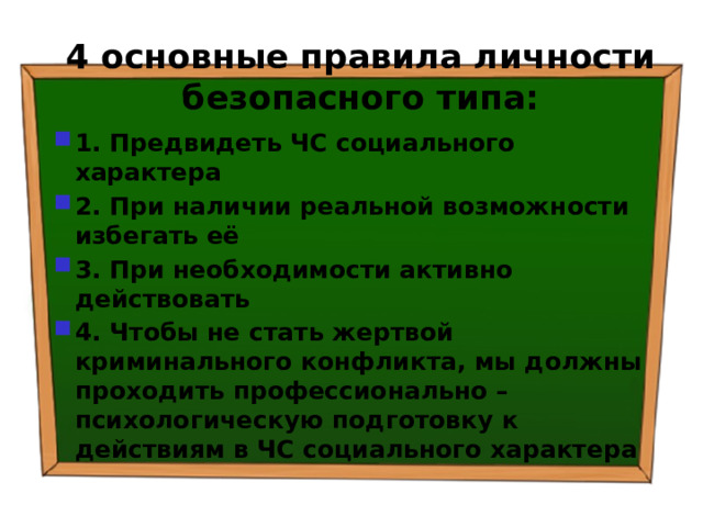 4 основные правила личности безопасного типа: 1. Предвидеть ЧС социального характера 2. При наличии реальной возможности избегать её 3. При необходимости активно действовать 4. Чтобы не стать жертвой криминального конфликта, мы должны проходить профессионально – психологическую подготовку к действиям в ЧС социального характера 