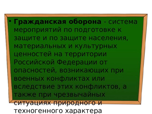 Гражданская оборона - система мероприятий по подготовке к защите и по защите населения, материальных и культурных ценностей на территории Российской Федерации от опасностей, возникающих при военных конфликтах или вследствие этих конфликтов, а также при чрезвычайных ситуациях природного и техногенного характера 