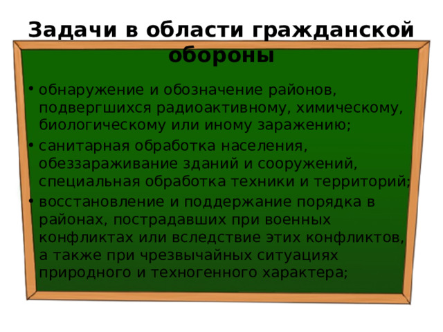 Задачи в области гражданской обороны обнаружение и обозначение районов, подвергшихся радиоактивному, химическому, биологическому или иному заражению; санитарная обработка населения, обеззараживание зданий и сооружений, специальная обработка техники и территорий; восстановление и поддержание порядка в районах, пострадавших при военных конфликтах или вследствие этих конфликтов, а также при чрезвычайных ситуациях природного и техногенного характера; 