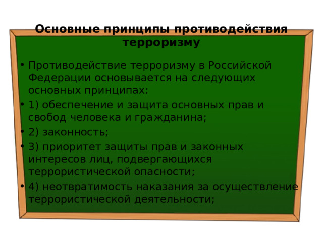 Основные принципы противодействия терроризму Противодействие терроризму в Российской Федерации основывается на следующих основных принципах: 1) обеспечение и защита основных прав и свобод человека и гражданина; 2) законность; 3) приоритет защиты прав и законных интересов лиц, подвергающихся террористической опасности; 4) неотвратимость наказания за осуществление террористической деятельности; 