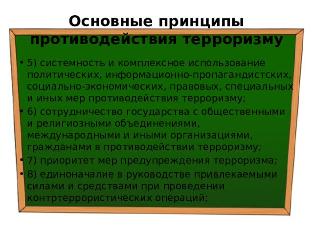 Основные принципы противодействия терроризму 5) системность и комплексное использование политических, информационно-пропагандистских, социально-экономических, правовых, специальных и иных мер противодействия терроризму; 6) сотрудничество государства с общественными и религиозными объединениями, международными и иными организациями, гражданами в противодействии терроризму; 7) приоритет мер предупреждения терроризма; 8) единоначалие в руководстве привлекаемыми силами и средствами при проведении контртеррористических операций; 