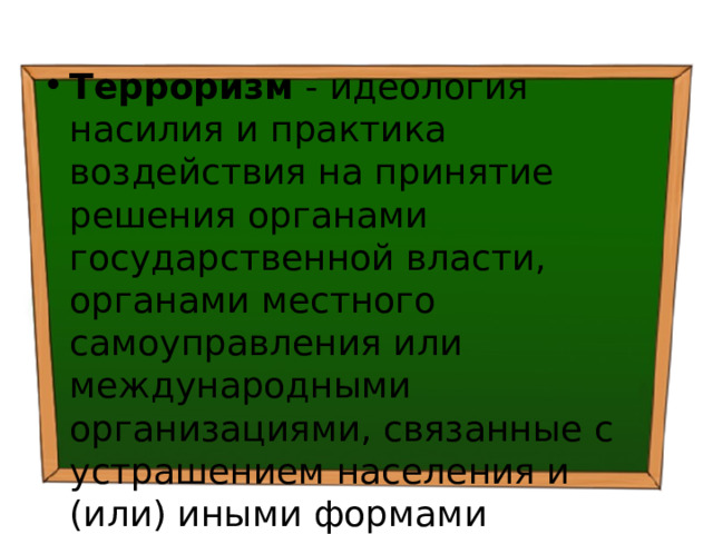 Терроризм - идеология насилия и практика воздействия на принятие решения органами государственной власти, органами местного самоуправления или международными организациями, связанные с устрашением населения и (или) иными формами противоправных насильственных действий 
