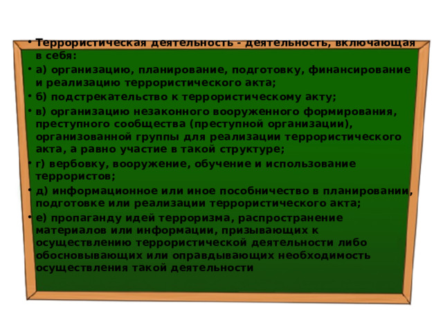 Террористическая деятельность - деятельность, включающая в себя: а) организацию, планирование, подготовку, финансирование и реализацию террористического акта; б) подстрекательство к террористическому акту; в) организацию незаконного вооруженного формирования, преступного сообщества (преступной организации), организованной группы для реализации террористического акта, а равно участие в такой структуре; г) вербовку, вооружение, обучение и использование террористов; д) информационное или иное пособничество в планировании, подготовке или реализации террористического акта; е) пропаганду идей терроризма, распространение материалов или информации, призывающих к осуществлению террористической деятельности либо обосновывающих или оправдывающих необходимость осуществления такой деятельности 