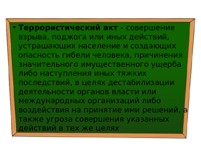 Террористический акт - совершение взрыва, поджога или иных действий, устрашающих население и создающих опасность гибели человека, причинения значительного имущественного ущерба либо наступления иных тяжких последствий, в целях дестабилизации деятельности органов власти или международных организаций либо воздействия на принятие ими решений, а также угроза совершения указанных действий в тех же целях 
