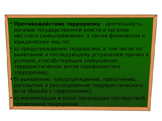 Противодействие терроризму - деятельность органов государственной власти и органов местного самоуправления, а также физических и юридических лиц по: а) предупреждению терроризма, в том числе по выявлению и последующему устранению причин и условий, способствующих совершению террористических актов (профилактика терроризма); б) выявлению, предупреждению, пресечению, раскрытию и расследованию террористического акта (борьба с терроризмом); в) минимизации и (или) ликвидации последствий проявлений терроризма 