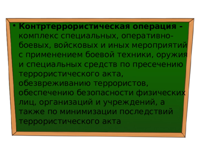 Контртеррористическая операция - комплекс специальных, оперативно-боевых, войсковых и иных мероприятий с применением боевой техники, оружия и специальных средств по пресечению террористического акта, обезвреживанию террористов, обеспечению безопасности физических лиц, организаций и учреждений, а также по минимизации последствий террористического акта 