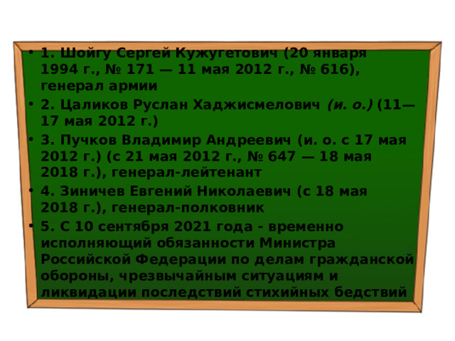 1. Шойгу Сергей Кужугетович (20 января 1994 г., № 171 — 11 мая 2012 г., № 616), генерал армии 2. Цаликов Руслан Хаджисмелович (и. о.) (11—17 мая 2012 г.) 3. Пучков Владимир Андреевич (и. о. с 17 мая 2012 г.) (с 21 мая 2012 г., № 647 — 18 мая 2018 г.), генерал-лейтенант 4. Зиничев Евгений Николаевич (с 18 мая 2018 г.), генерал-полковник 5. С 10 сентября 2021 года - временно исполняющий обязанности Министра Российской Федерации по делам гражданской обороны, чрезвычайным ситуациям и ликвидации последствий стихийных бедствий 