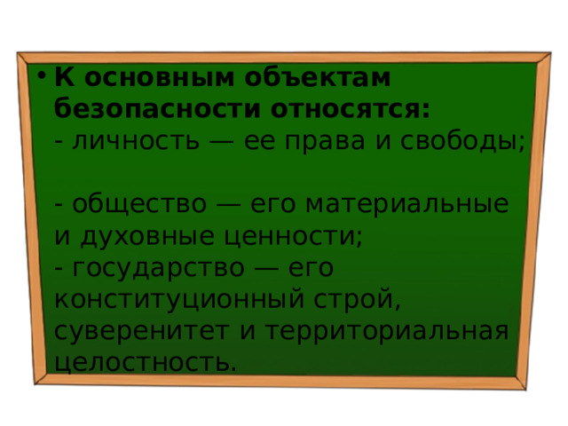 К основным объектам безопасности относятся:   - личность — ее права и свободы;  - общество — его материальные и духовные ценности;  - государство — его конституционный строй, суверенитет и территориальная целостность. 