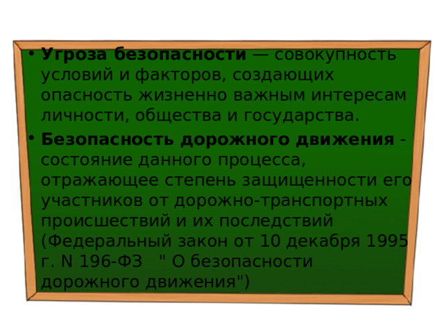 Угроза безопасности — совокупность условий и факторов, создающих опасность жизненно важным интересам личности, общества и государства. Безопасность дорожного движения - состояние данного процесса, отражающее степень защищенности его участников от дорожно-транспортных происшествий и их последствий (Федеральный закон от 10 декабря 1995 г. N 196-ФЗ 