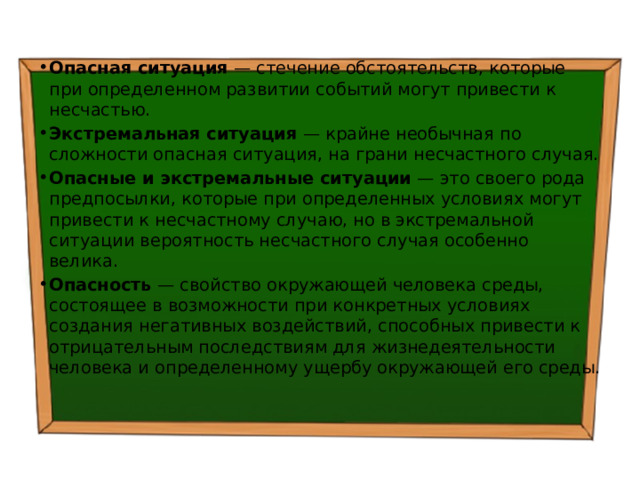 Опасная ситуация — стечение обстоятельств, которые при определенном развитии событий могут привести к несчастью. Экстремальная ситуация — крайне необычная по сложности опасная ситуация, на грани несчастного случая. Опасные и экстремальные ситуации — это своего рода предпосылки, которые при определенных условиях могут привести к несчастному случаю, но в экстремальной ситуации вероятность несчастного случая особенно велика. Опасность — свойство окружающей человека среды, состоящее в возможности при конкретных условиях создания негативных воздействий, способных привести к отрицательным последствиям для жизнедеятельности человека и определенному ущербу окружающей его среды. 