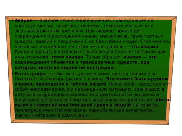 Авария — опасное техногенное явление, происходящее по конструктивным, производственным, технологическим или эксплуатационным причинам. При авариях происходят повреждения и разрушения машин, механизмов, транспортных средств, зданий и сооружений, но без гибели людей. Столкнулось несколько автомашин, но люди не пострадали — это авария . Рухнуло здание, в котором не было людей (еще не заселили или уже отселили), тоже авария . Таким образом, авария — это повреждения объектов и транспортных средств, при которых никто из людей не пострадал.  Катастрофа — событие с трагическими последствиями (см.: Ожегов С. И. Словарь русского языка). Это может быть крупная авария, приведшая к гибели людей . Катастрофа представляет собой непредвиденную и неожиданную ситуацию, возникшую в результате природных явлений или деятельности человека и несущую угрозу для его жизни, следствием которой стала гибель одного человека или большой группы людей (например, землетрясение в Нефтегорске, Чернобыльская катастрофа, ураган «Катрина» в США и др.). 