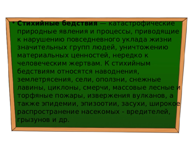 Стихийные бедствия — катастрофические природные явления и процессы, приводящие к нарушению повседневного уклада жизни значительных групп людей, уничтожению материальных ценностей, нередко к человеческим жертвам. К стихийным бедствиям относятся наводнения, землетрясения, сели, оползни, снежные лавины, циклоны, смерчи, массовые лесные и торфяные пожары, извержения вулканов, а также эпидемии, эпизоотии, засухи, широкое распространение насекомых - вредителей, грызунов и др. 