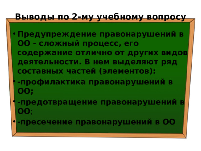 Выводы по  2-му учебному вопросу Предупреждение правонарушений в ОО - сложный процесс, его содержание отлично от других видов деятельности. В нем выделяют ряд составных частей (элементов): -профилактика правонарушений в ОО; -предотвращение правонарушений в ОО ; -пресечение правонарушений в ОО  
