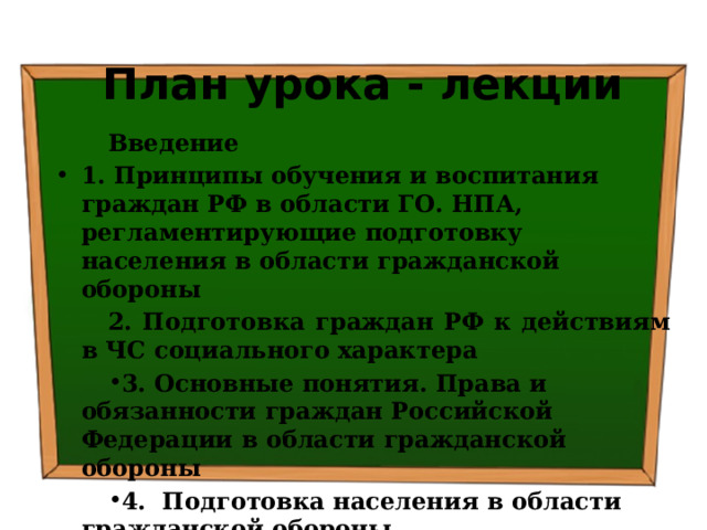 План урока - лекции Введение 1. Принципы обучения и воспитания граждан РФ в области ГО. НПА, регламентирующие подготовку населения в области гражданской обороны 2. Подготовка граждан РФ к действиям в ЧС социального характера 3. Основные понятия. Права и обязанности граждан Российской Федерации в области гражданской обороны 4.  Подготовка населения в области гражданской обороны Заключение 