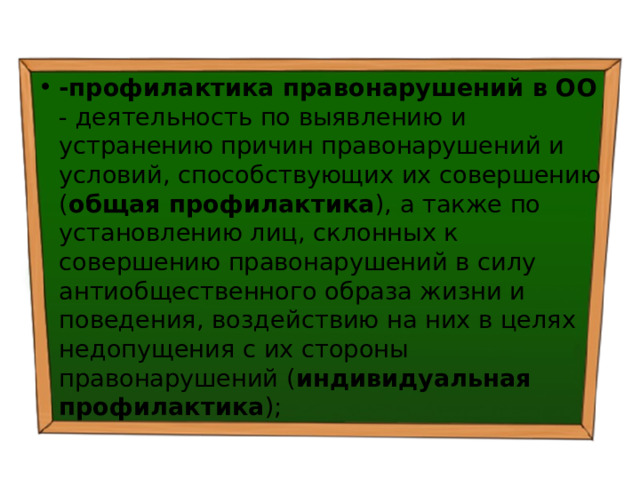 -профилактика правонарушений в ОО - деятельность по выявлению и устранению причин правонарушений и условий, способствующих их совершению ( общая профилактика ), а также по установлению лиц, склонных к совершению правонарушений в силу антиобщественного образа жизни и поведения, воздействию на них в целях недопущения с их стороны правонарушений ( индивидуальная профилактика ); 