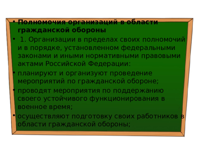 Полномочия организаций в области гражданской обороны   1. Организации в пределах своих полномочий и в порядке, установленном федеральными законами и иными нормативными правовыми актами Российской Федерации: планируют и организуют проведение мероприятий по гражданской обороне; проводят мероприятия по поддержанию своего устойчивого функционирования в военное время; осуществляют подготовку своих работников в области гражданской обороны; 
