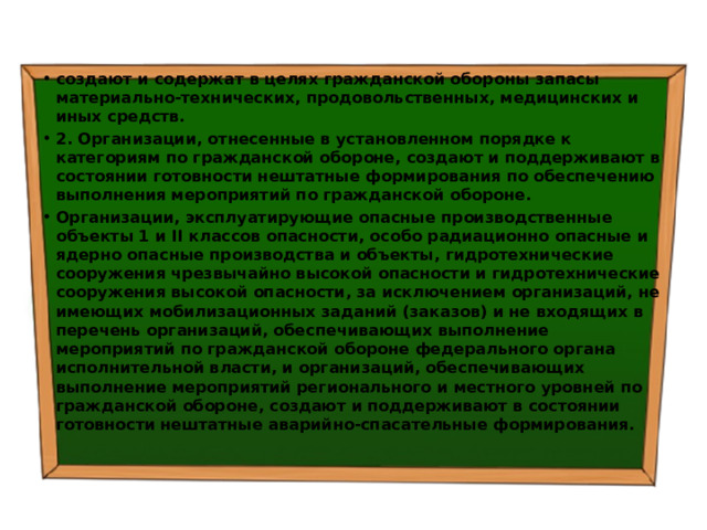 создают и содержат в целях гражданской обороны запасы материально-технических, продовольственных, медицинских и иных средств. 2. Организации, отнесенные в установленном порядке к категориям по гражданской обороне, создают и поддерживают в состоянии готовности нештатные формирования по обеспечению выполнения мероприятий по гражданской обороне. Организации, эксплуатирующие опасные производственные объекты 1 и II классов опасности, особо радиационно опасные и ядерно опасные производства и объекты, гидротехнические сооружения чрезвычайно высокой опасности и гидротехнические сооружения высокой опасности, за исключением организаций, не имеющих мобилизационных заданий (заказов) и не входящих в перечень организаций, обеспечивающих выполнение мероприятий по гражданской обороне федерального органа исполнительной власти, и организаций, обеспечивающих выполнение мероприятий регионального и местного уровней по гражданской обороне, создают и поддерживают в состоянии готовности нештатные аварийно-спасательные формирования. 