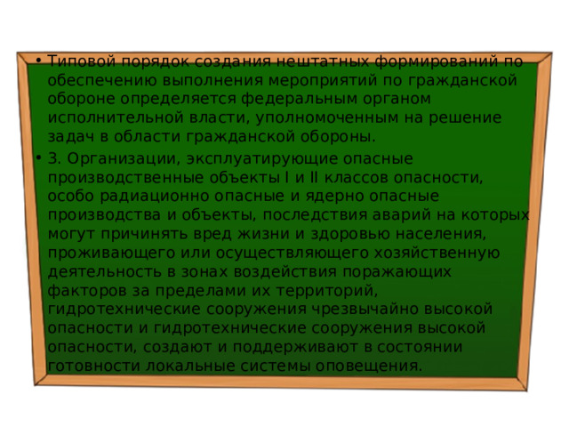 Типовой порядок создания нештатных формирований по обеспечению выполнения мероприятий по гражданской обороне определяется федеральным органом исполнительной власти, уполномоченным на решение задач в области гражданской обороны. 3. Организации, эксплуатирующие опасные производственные объекты I и II классов опасности, особо радиационно опасные и ядерно опасные производства и объекты, последствия аварий на которых могут причинять вред жизни и здоровью населения, проживающего или осуществляющего хозяйственную деятельность в зонах воздействия поражающих факторов за пределами их территорий, гидротехнические сооружения чрезвычайно высокой опасности и гидротехнические сооружения высокой опасности, создают и поддерживают в состоянии готовности локальные системы оповещения. 