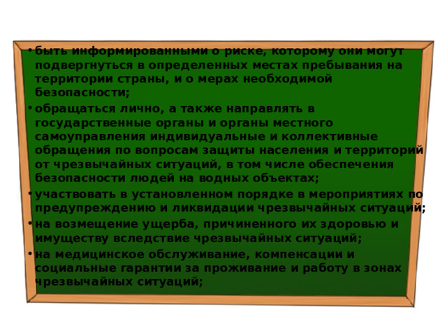 быть информированными о риске, которому они могут подвергнуться в определенных местах пребывания на территории страны, и о мерах необходимой безопасности; обращаться лично, а также направлять в государственные органы и органы местного самоуправления индивидуальные и коллективные обращения по вопросам защиты населения и территорий от чрезвычайных ситуаций, в том числе обеспечения безопасности людей на водных объектах; участвовать в установленном порядке в мероприятиях по предупреждению и ликвидации чрезвычайных ситуаций; на возмещение ущерба, причиненного их здоровью и имуществу вследствие чрезвычайных ситуаций; на медицинское обслуживание, компенсации и социальные гарантии за проживание и работу в зонах чрезвычайных ситуаций; 