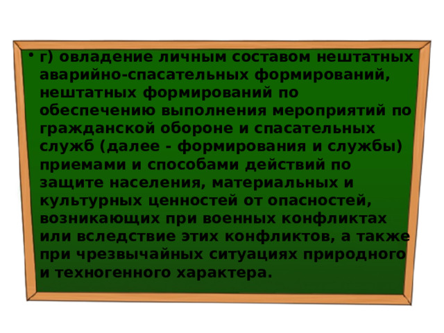 г) овладение личным составом нештатных аварийно-спасательных формирований, нештатных формирований по обеспечению выполнения мероприятий по гражданской обороне и спасательных служб (далее - формирования и службы) приемами и способами действий по защите населения, материальных и культурных ценностей от опасностей, возникающих при военных конфликтах или вследствие этих конфликтов, а также при чрезвычайных ситуациях природного и техногенного характера. 