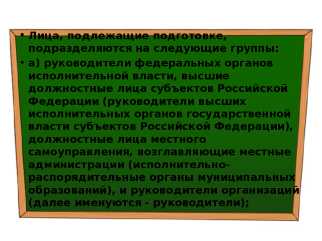 Лица, подлежащие подготовке, подразделяются на следующие группы: а) руководители федеральных органов исполнительной власти, высшие должностные лица субъектов Российской Федерации (руководители высших исполнительных органов государственной власти субъектов Российской Федерации), должностные лица местного самоуправления, возглавляющие местные администрации (исполнительно-распорядительные органы муниципальных образований), и руководители организаций (далее именуются - руководители); 