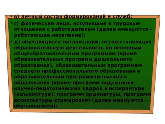 в) личный состав формирований и служб; г) физические лица, вступившие в трудовые отношения с работодателем (далее именуются - работающее население); д) обучающиеся организаций, осуществляющих образовательную деятельность по основным общеобразовательным программам (кроме образовательных программ дошкольного образования), образовательным программам среднего профессионального образования и образовательным программам высшего образования (кроме программ подготовки научно-педагогических кадров в аспирантуре (адъюнктуре), программ ординатуры, программ ассистентуры-стажировки) (далее именуются - обучающиеся); 
