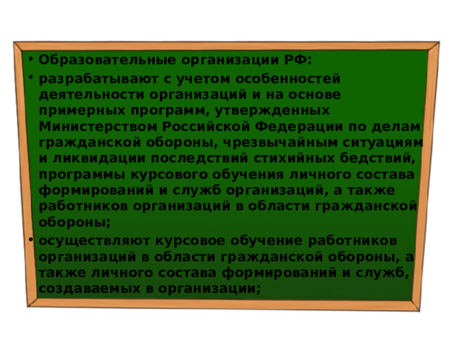 Образовательные организации РФ: разрабатывают с учетом особенностей деятельности организаций и на основе примерных программ, утвержденных Министерством Российской Федерации по делам гражданской обороны, чрезвычайным ситуациям и ликвидации последствий стихийных бедствий, программы курсового обучения личного состава формирований и служб организаций, а также работников организаций в области гражданской обороны; осуществляют курсовое обучение работников организаций в области гражданской обороны, а также личного состава формирований и служб, создаваемых в организации; 