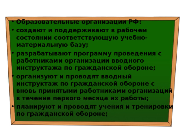 Образовательные организации РФ: создают и поддерживают в рабочем состоянии соответствующую учебно-материальную базу; разрабатывают программу проведения с работниками организации вводного инструктажа по гражданской обороне; организуют и проводят вводный инструктаж по гражданской обороне с вновь принятыми работниками организаций в течение первого месяца их работы; планируют и проводят учения и тренировки по гражданской обороне; 