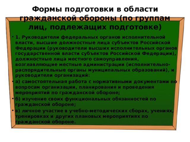 Формы подготовки в области гражданской обороны (по группам лиц, подлежащих подготовке) 1. Руководители федеральных органов исполнительной власти, высшие должностные лица субъектов Российской Федерации (руководители высших исполнительных органов государственной власти субъектов Российской Федерации), должностные лица местного самоуправления, возглавляющие местные администрации (исполнительно-распорядительные органы муниципальных образований), и руководители организаций: а) самостоятельная работа с нормативными документами по вопросам организации, планирования и проведения мероприятий по гражданской обороне; б) изучение своих функциональных обязанностей по гражданской обороне; в) личное участие в учебно-методических сборах, учениях, тренировках и других плановых мероприятиях по гражданской обороне. 