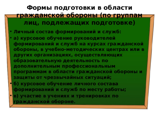 Формы подготовки в области гражданской обороны (по группам лиц, подлежащих подготовке) Личный состав формирований и служб: а) курсовое обучение руководителей формирований и служб на курсах гражданской обороны, в учебно-методических центрах или в других организациях, осуществляющих образовательную деятельность по дополнительным профессиональным программам в области гражданской обороны и защиты от чрезвычайных ситуаций; б) курсовое обучение личного состава формирований и служб по месту работы; в) участие в учениях и тренировках по гражданской обороне. 