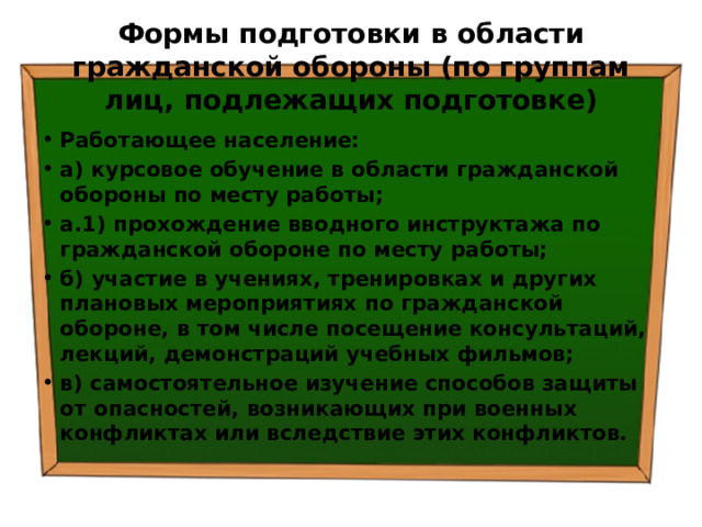 Формы подготовки в области гражданской обороны (по группам лиц, подлежащих подготовке) Работающее население: а) курсовое обучение в области гражданской обороны по месту работы; а.1) прохождение вводного инструктажа по гражданской обороне по месту работы; б) участие в учениях, тренировках и других плановых мероприятиях по гражданской обороне, в том числе посещение консультаций, лекций, демонстраций учебных фильмов; в) самостоятельное изучение способов защиты от опасностей, возникающих при военных конфликтах или вследствие этих конфликтов. 