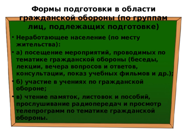 Формы подготовки в области гражданской обороны (по группам лиц, подлежащих подготовке) Неработающее население (по месту жительства): а) посещение мероприятий, проводимых по тематике гражданской обороны (беседы, лекции, вечера вопросов и ответов, консультации, показ учебных фильмов и др.); б) участие в учениях по гражданской обороне; в) чтение памяток, листовок и пособий, прослушивание радиопередач и просмотр телепрограмм по тематике гражданской обороны. 