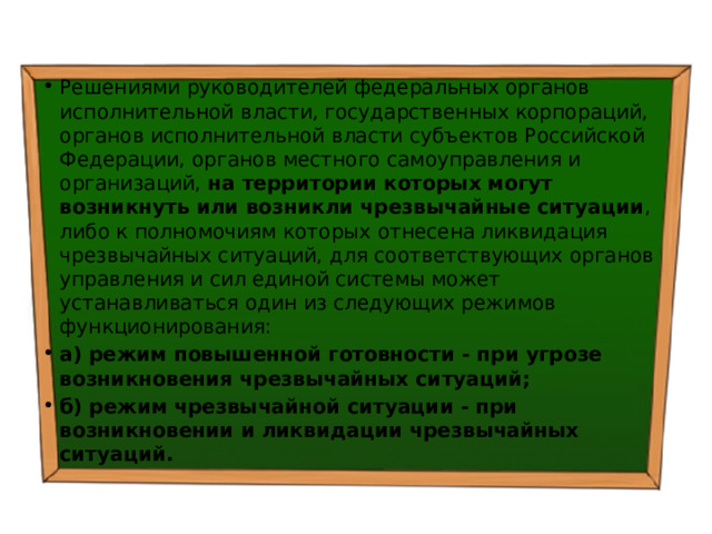 Решениями руководителей федеральных органов исполнительной власти, государственных корпораций, органов исполнительной власти субъектов Российской Федерации, органов местного самоуправления и организаций, на территории которых могут возникнуть или возникли чрезвычайные ситуации , либо к полномочиям которых отнесена ликвидация чрезвычайных ситуаций, для соответствующих органов управления и сил единой системы может устанавливаться один из следующих режимов функционирования: а) режим повышенной готовности - при угрозе возникновения чрезвычайных ситуаций; б) режим чрезвычайной ситуации - при возникновении и ликвидации чрезвычайных ситуаций. 