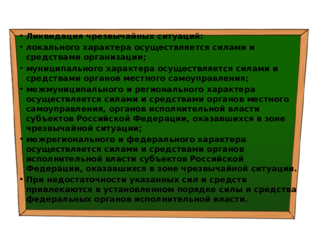 Ликвидация чрезвычайных ситуаций: локального характера осуществляется силами и средствами организации; муниципального характера осуществляется силами и средствами органов местного самоуправления; межмуниципального и регионального характера осуществляется силами и средствами органов местного самоуправления, органов исполнительной власти субъектов Российской Федерации, оказавшихся в зоне чрезвычайной ситуации; межрегионального и федерального характера осуществляется силами и средствами органов исполнительной власти субъектов Российской Федерации, оказавшихся в зоне чрезвычайной ситуации. При недостаточности указанных сил и средств привлекаются в установленном порядке силы и средства федеральных органов исполнительной власти. 
