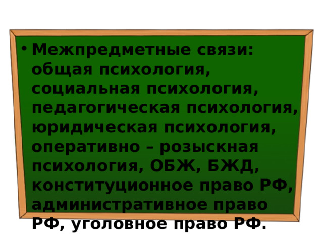Межпредметные связи: общая психология, социальная психология, педагогическая психология, юридическая психология, оперативно – розыскная психология, ОБЖ, БЖД, конституционное право РФ, административное право РФ, уголовное право РФ. 