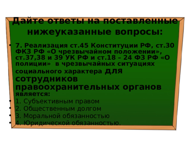 Дайте ответы на поставленные нижеуказанные вопросы: 7. Реализация ст.45 Конституции РФ, ст.30 ФКЗ РФ «О чрезвычайном положении», ст.37,38 и 39 УК РФ и ст.18 – 24 ФЗ РФ «О полиции» в чрезвычайных ситуациях социального характера для сотрудников  правоохранительных органов является: 1. Субъективным правом ⁭ 2. Общественным долгом ⁭ 3. Моральной обязанностью ⁭ 4. Юридической обязанностью. 